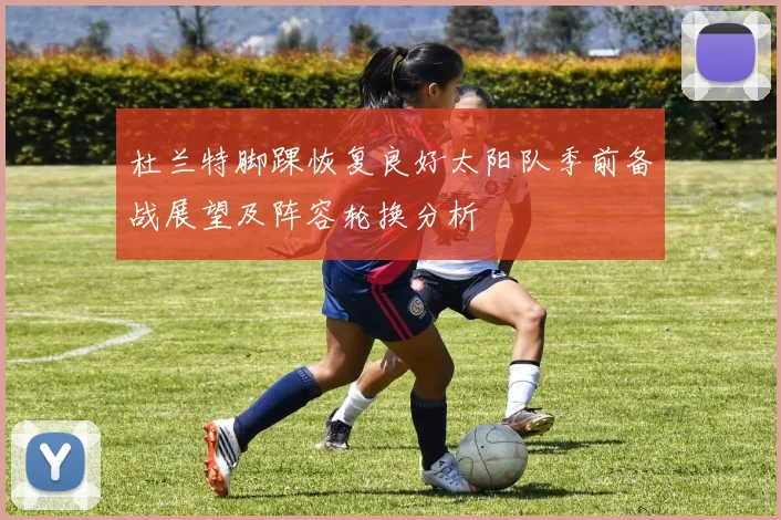 杜兰特脚踝恢复良好太阳队季前备战展望及阵容轮换分析